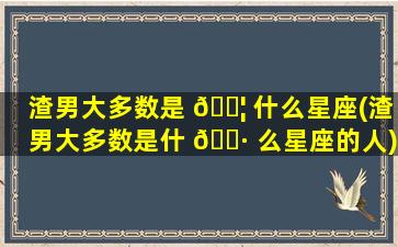 渣男大多数是 🐦 什么星座(渣男大多数是什 🌷 么星座的人)